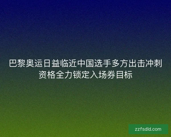 巴黎奥运日益临近中国选手多方出击冲刺资格全力锁定入场券目标