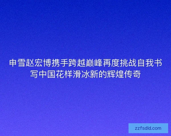 申雪赵宏博携手跨越巅峰再度挑战自我书写中国花样滑冰新的辉煌传奇