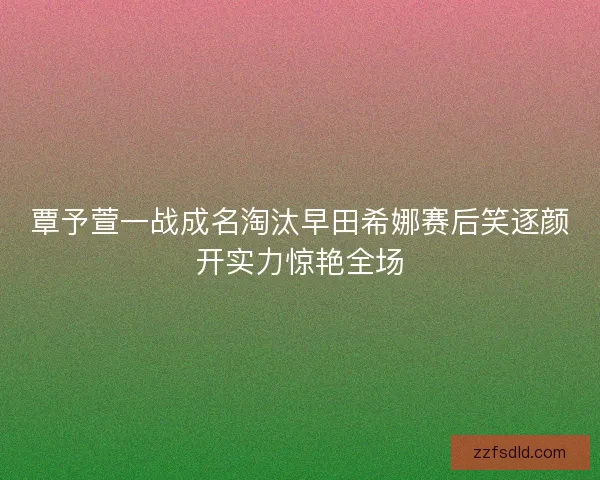 覃予萱一战成名淘汰早田希娜赛后笑逐颜开实力惊艳全场
