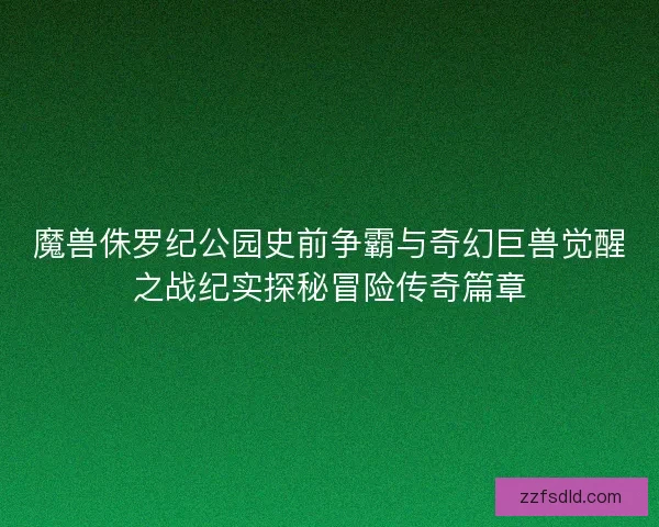 魔兽侏罗纪公园史前争霸与奇幻巨兽觉醒之战纪实探秘冒险传奇篇章